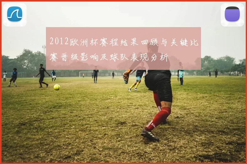 2012欧洲杯赛程结果回顾与关键比赛晋级影响及球队表现分析