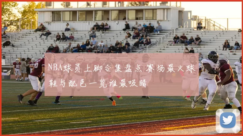 NBA球员上脚合集盘点 赛场最火球鞋与配色一览谁最吸睛