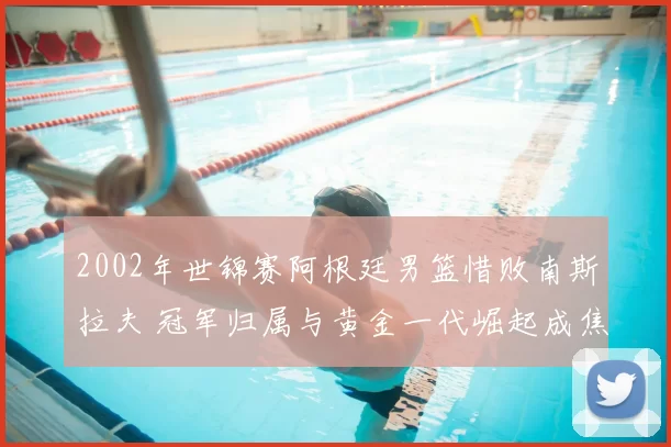 2002年世锦赛阿根廷男篮惜败南斯拉夫 冠军归属与黄金一代崛起成焦点