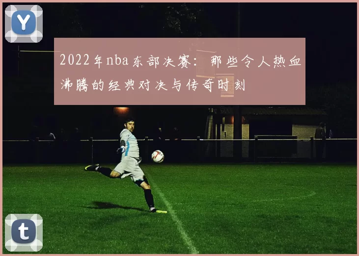 2022年nba东部决赛：那些令人热血沸腾的经典对决与传奇时刻