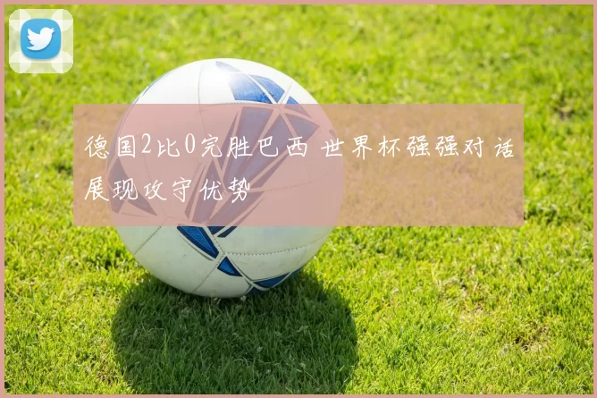 德国2比0完胜巴西 世界杯强强对话展现攻守优势