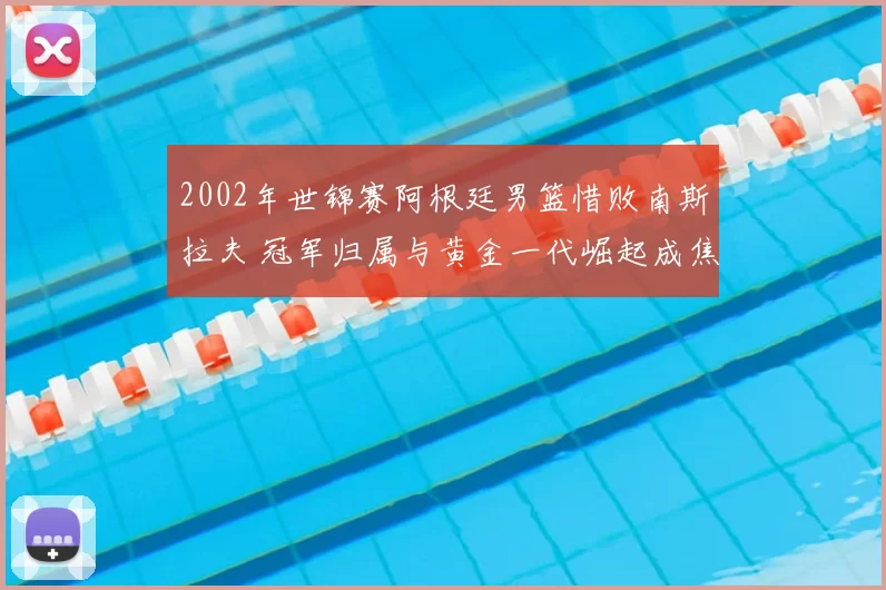 2002年世锦赛阿根廷男篮惜败南斯拉夫 冠军归属与黄金一代崛起成焦点
