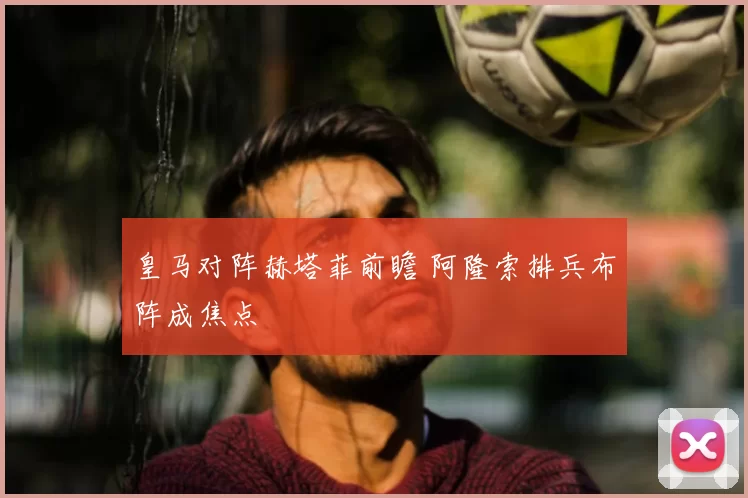 皇马对阵赫塔菲前瞻 阿隆索排兵布阵成焦点