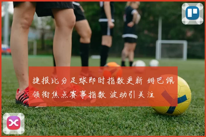 捷报比分足球即时指数更新 姆巴佩领衔焦点赛事指数 波动引关注