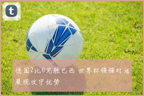 德国2比0完胜巴西 世界杯强强对话展现攻守优势