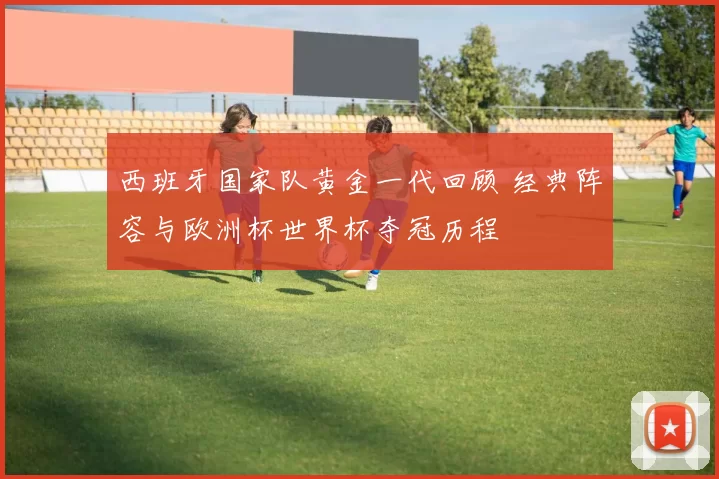 西班牙国家队黄金一代回顾 经典阵容与欧洲杯世界杯夺冠历程