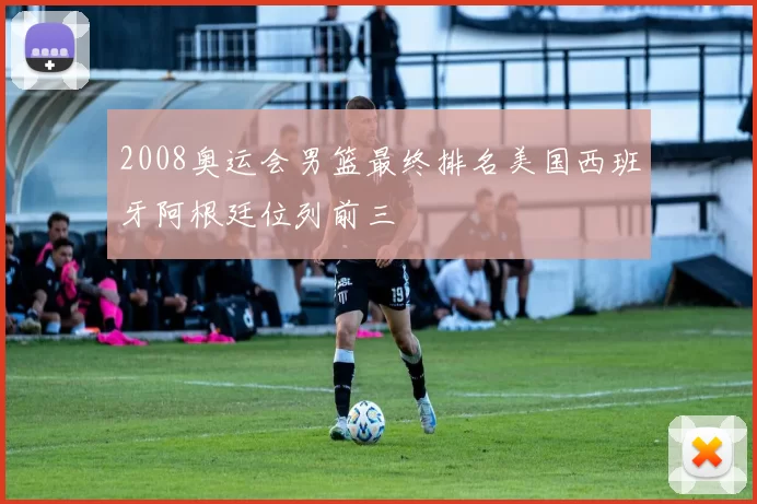 2008奥运会男篮最终排名美国西班牙阿根廷位列前三