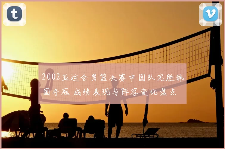 2002亚运会男篮决赛中国队完胜韩国夺冠 成绩表现与阵容变化盘点