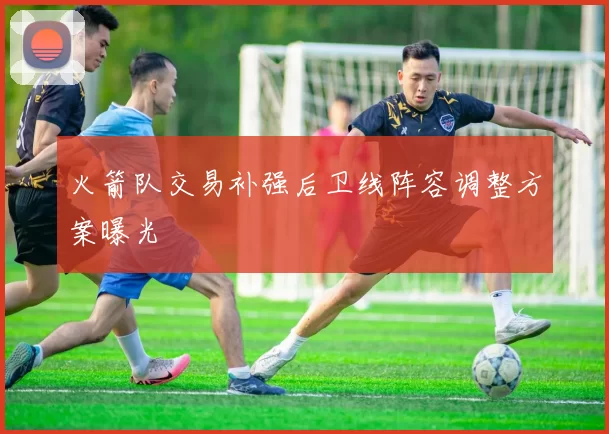 火箭队交易补强后卫线阵容调整方案曝光