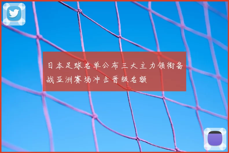 日本足球名单公布三大主力领衔备战亚洲赛场冲击晋级名额