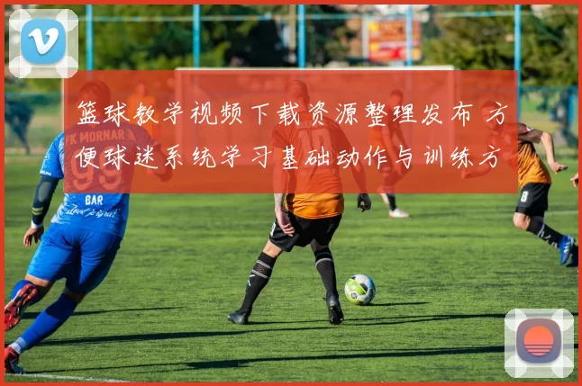 篮球教学视频下载资源整理发布 方便球迷系统学习基础动作与训练方法