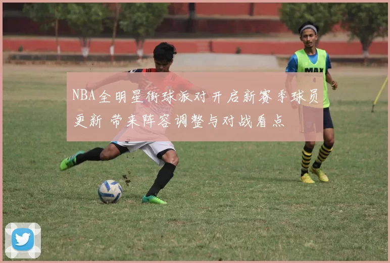 NBA全明星街球派对开启新赛季球员更新 带来阵容调整与对战看点