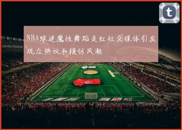 NBA球迷魔性舞蹈走红社交媒体引发观众热议和模仿风潮
