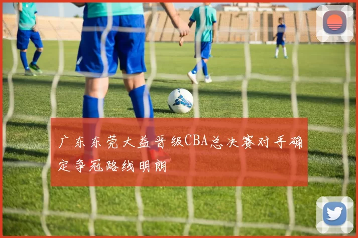 广东东莞大益晋级CBA总决赛对手确定争冠路线明朗