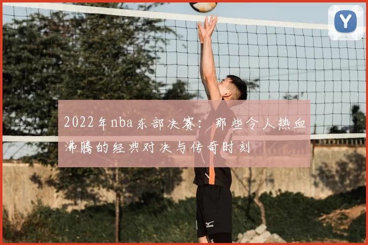 2022年nba东部决赛：那些令人热血沸腾的经典对决与传奇时刻