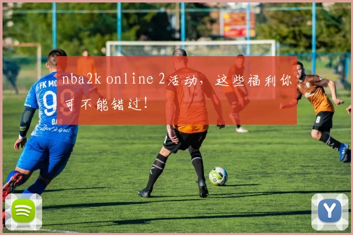 nba2k online 2活动，这些福利你可不能错过！