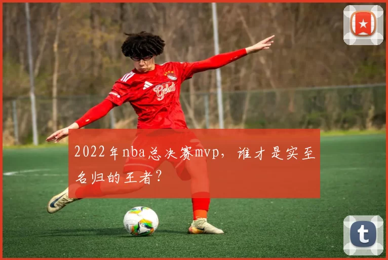 2022年nba总决赛mvp，谁才是实至名归的王者？