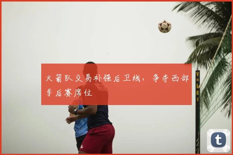 火箭队交易补强后卫线，争夺西部季后赛席位