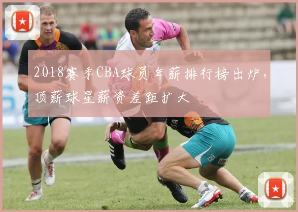 2018赛季CBA球员年薪排行榜出炉，顶薪球星薪资差距扩大