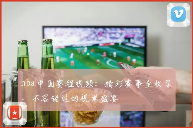 nba中国赛程视频：精彩赛事全收录，不容错过的视觉盛宴