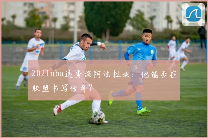 2021nba选秀诺阿法拉坎,他能否在联盟书写传奇?