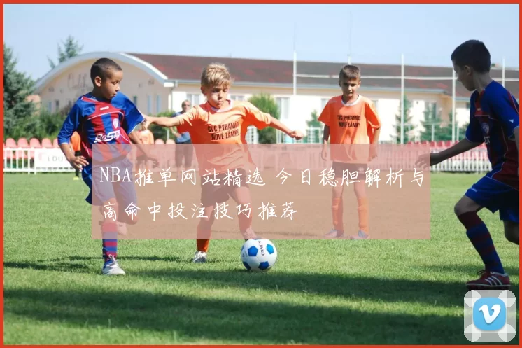 NBA推单网站精选 今日稳胆解析与高命中投注技巧推荐