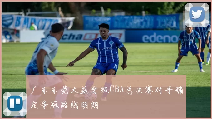 广东东莞大益晋级CBA总决赛对手确定争冠路线明朗