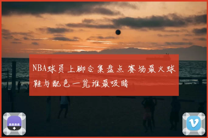 NBA球员上脚合集盘点 赛场最火球鞋与配色一览谁最吸睛