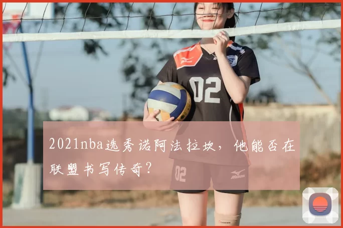 2021nba选秀诺阿法拉坎，他能否在联盟书写传奇？