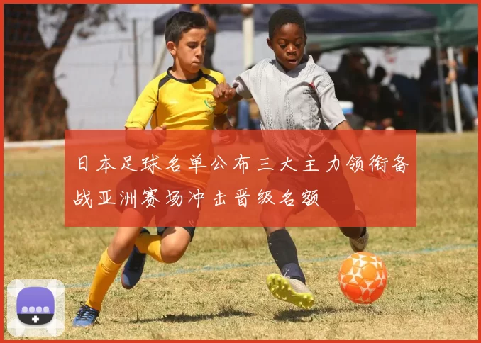 日本足球名单公布三大主力领衔备战亚洲赛场冲击晋级名额