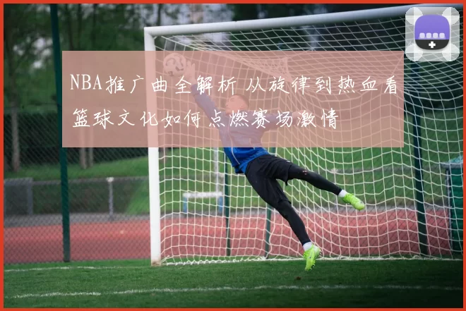 NBA推广曲全解析 从旋律到热血看篮球文化如何点燃赛场激情