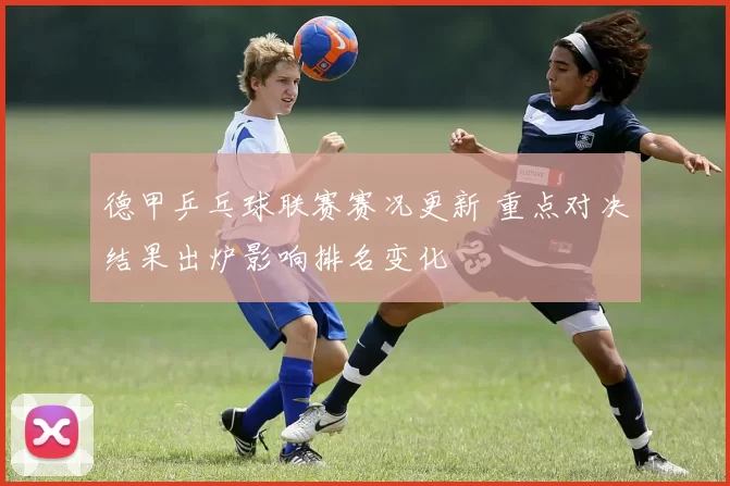 德甲乒乓球联赛赛况更新 重点对决结果出炉影响排名变化