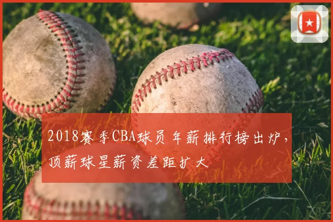 2018赛季CBA球员年薪排行榜出炉，顶薪球星薪资差距扩大