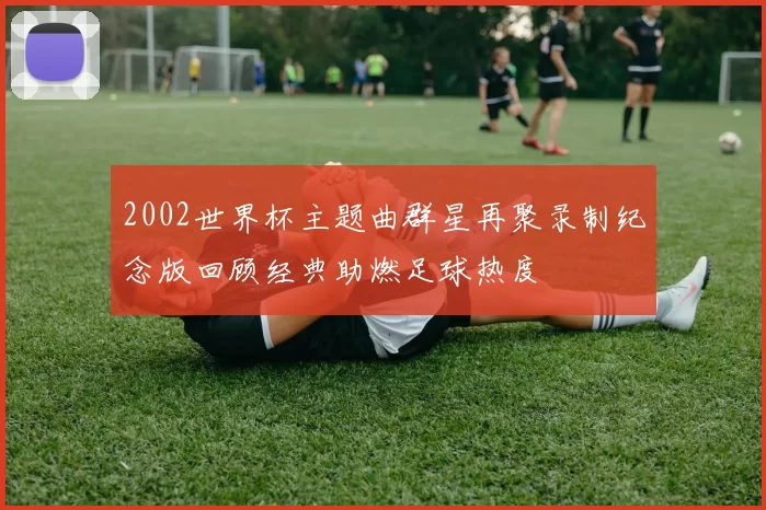 2002世界杯主题曲群星再聚录制纪念版回顾经典助燃足球热度