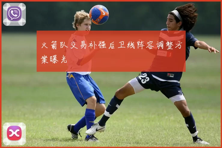 火箭队交易补强后卫线阵容调整方案曝光