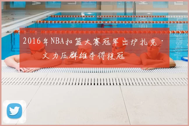 2016年NBA扣篮大赛冠军出炉扎克·拉文力压群雄夺得桂冠