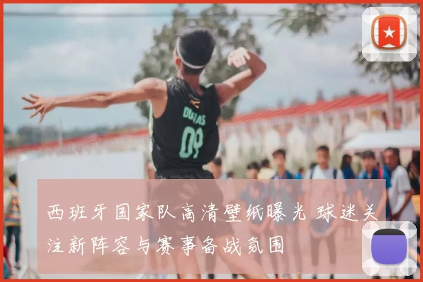 西班牙国家队高清壁纸曝光 球迷关注新阵容与赛事备战氛围