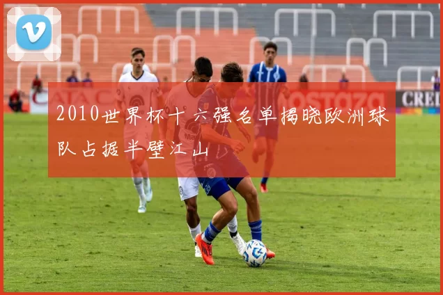 2010世界杯十六强名单揭晓欧洲球队占据半壁江山