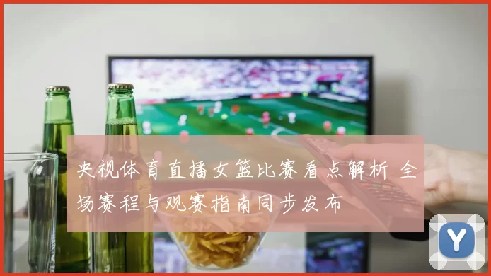 央视体育直播女篮比赛看点解析 全场赛程与观赛指南同步发布