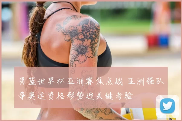 男篮世界杯亚洲赛焦点战 亚洲强队争奥运资格形势迎关键考验