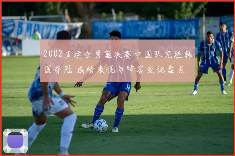 2002亚运会男篮决赛中国队完胜韩国夺冠 成绩表现与阵容变化盘点