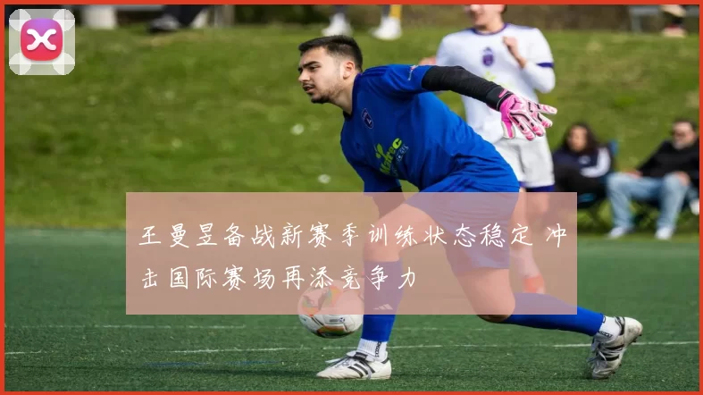 王曼昱备战新赛季训练状态稳定 冲击国际赛场再添竞争力
