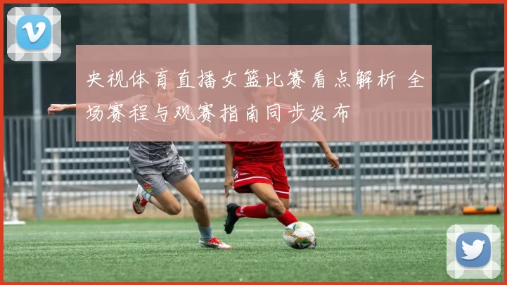 央视体育直播女篮比赛看点解析 全场赛程与观赛指南同步发布