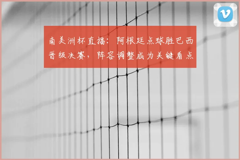 南美洲杯直播：阿根廷点球胜巴西晋级决赛，阵容调整成为关键看点