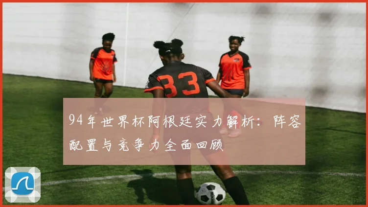 94年世界杯阿根廷实力解析:阵容配置与竞争力全面回顾