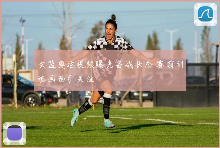 女篮奥运视频曝光备战状态 赛前训练画面引关注