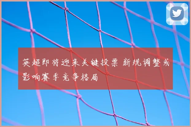 英超即将迎来关键投票 新规调整或影响赛季竞争格局