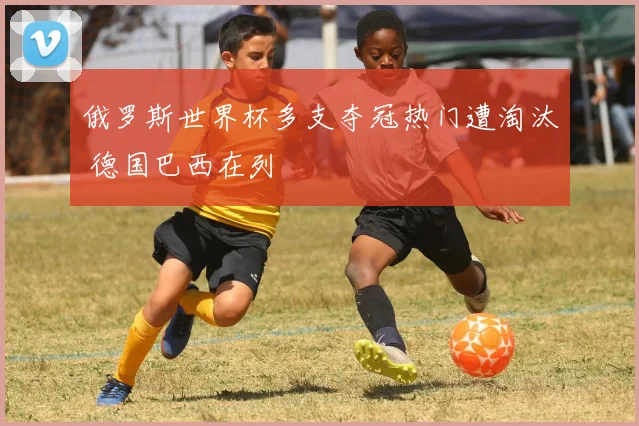 俄罗斯世界杯多支夺冠热门遭淘汰 德国巴西在列