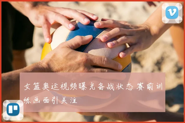 女篮奥运视频曝光备战状态 赛前训练画面引关注